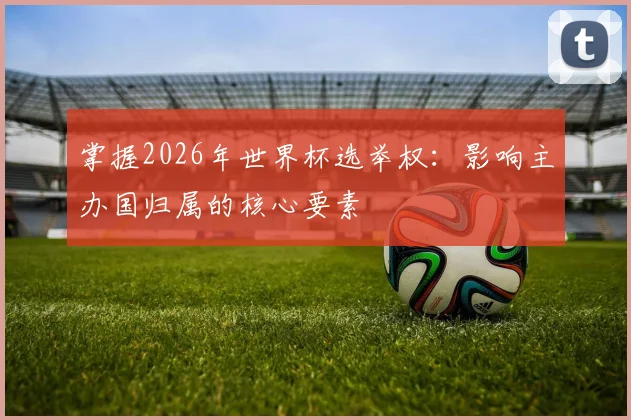 掌握2026年世界杯选举权:影响主办国归属的核心要素