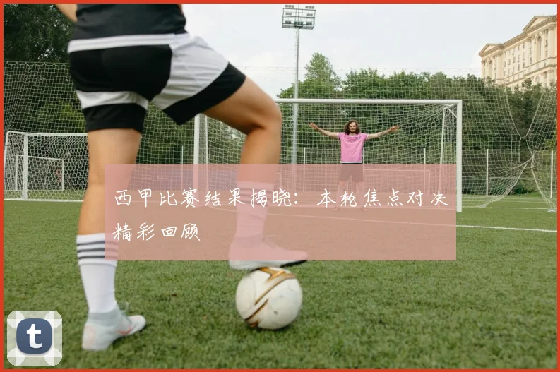 西甲比赛结果揭晓:本轮焦点对决精彩回顾