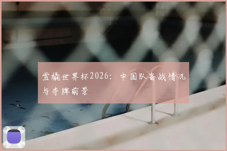 雪橇世界杯2026：中国队备战情况与夺牌前景