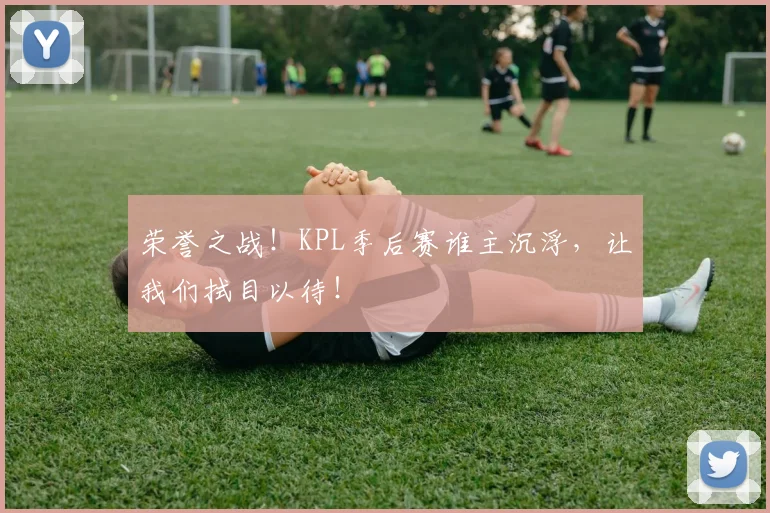 荣誉之战！KPL季后赛谁主沉浮，让我们拭目以待！