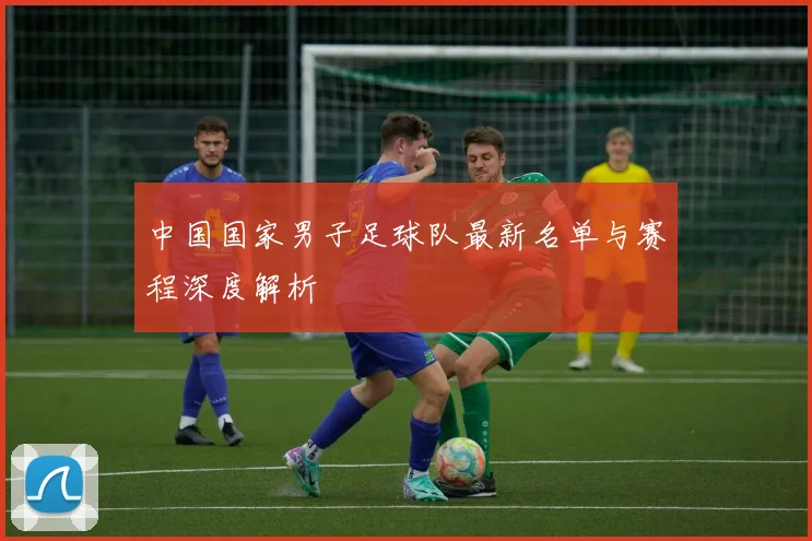 中国国家男子足球队最新名单与赛程深度解析