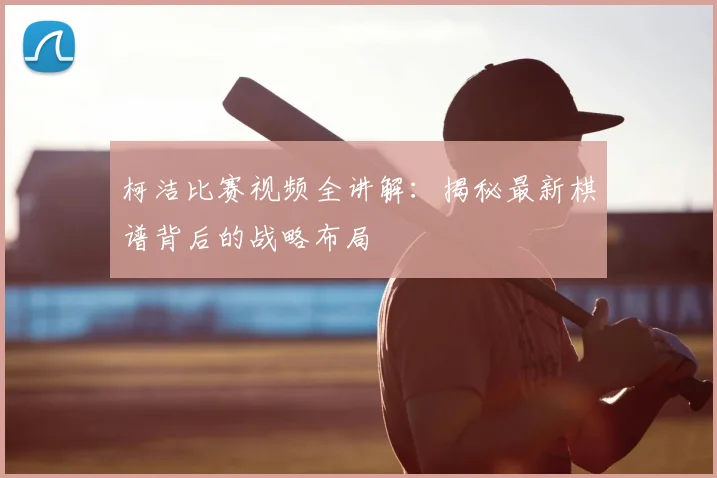 柯洁比赛视频全讲解：揭秘最新棋谱背后的战略布局
